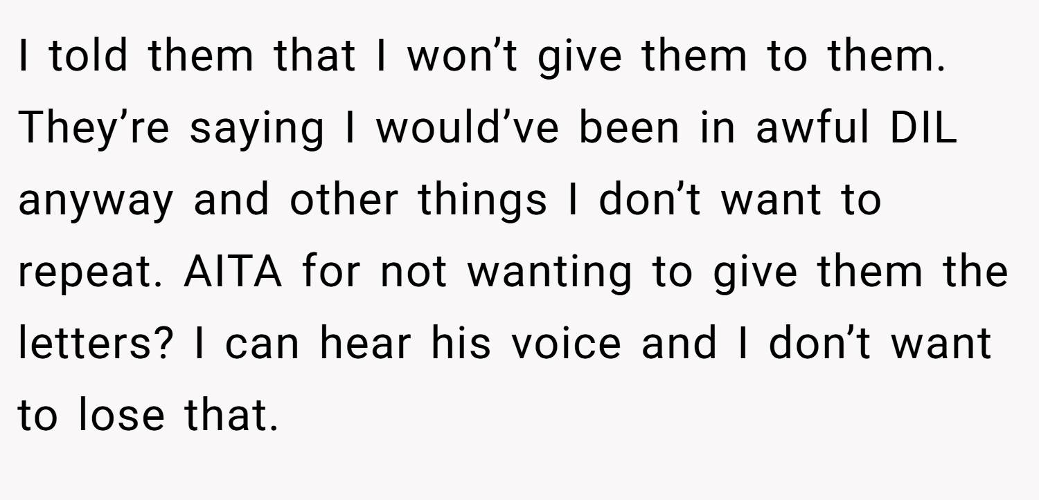 I told them that I won’t give them to them. They’re saying I would’ve been in awful DIL anyway and other things I don’t want to repeat. AITA for not wanting to give them the letters? I can hear his voice and I don’t want to lose that.