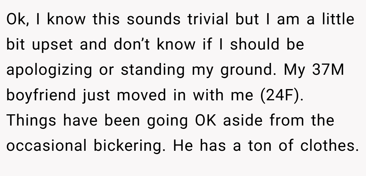 Ok, I know this sounds trivial but I am a little bit upset and don’t know if I should be apologizing or standing my ground. My 37M boyfriend just moved in with me (24F). Things have been going OK aside from the occasional bickering. He has a ton of clothes.