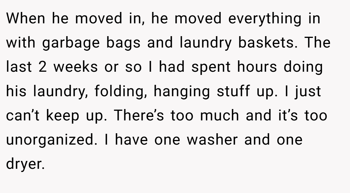 When he moved in, he moved everything in with garbage bags and laundry baskets. The last 2 weeks or so I had spent hours doing his laundry, folding, hanging stuff up. I just can’t keep up. There’s too much and it’s too unorganized. I have one washer and one dryer.