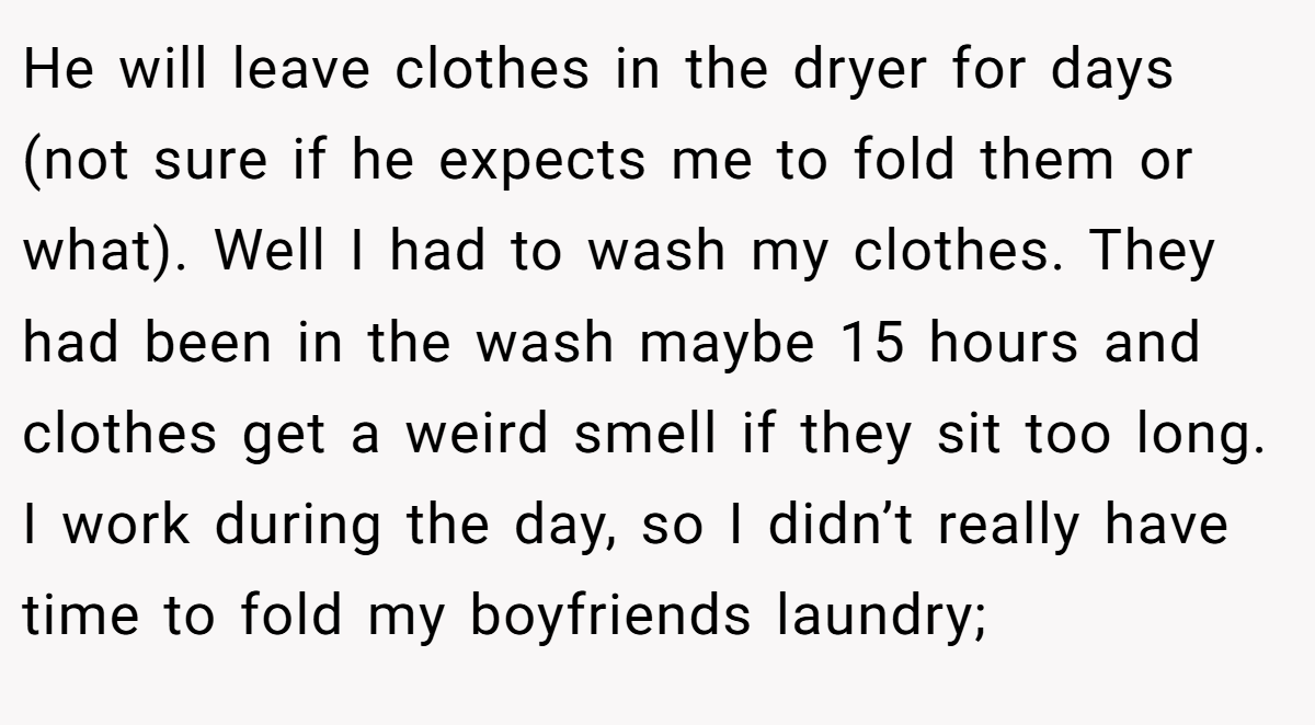 He will leave clothes in the dryer for days (not sure if he expects me to fold them or what). Well I had to wash my clothes. They had been in the wash maybe 15 hours and clothes get a weird smell if they sit too long. I work during the day, so I didn’t really have time to fold my boyfriends laundry;