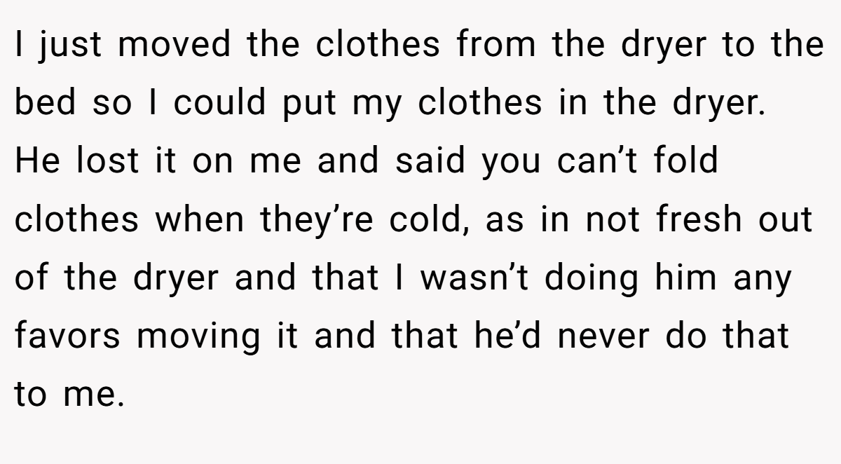 I just moved the clothes from the dryer to the bed so I could put my clothes in the dryer. He lost it on me and said you can’t fold clothes when they’re cold, as in not fresh out of the dryer and that I wasn’t doing him any favors moving it and that he’d never do that to me. 