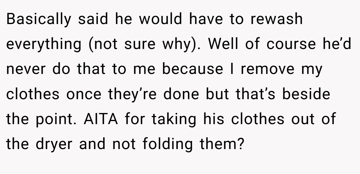 Basically said he would have to rewash everything (not sure why). Well of course he’d never do that to me because I remove my clothes once they’re done but that’s beside the point. AITA for taking his clothes out of the dryer and not folding them?
