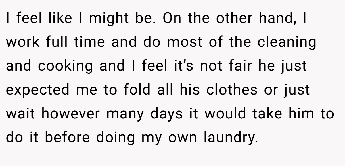 I feel like I might be. On the other hand, I work full time and do most of the cleaning and cooking and I feel it’s not fair he just expected me to fold all his clothes or just wait however many days it would take him to do it before doing my own laundry.