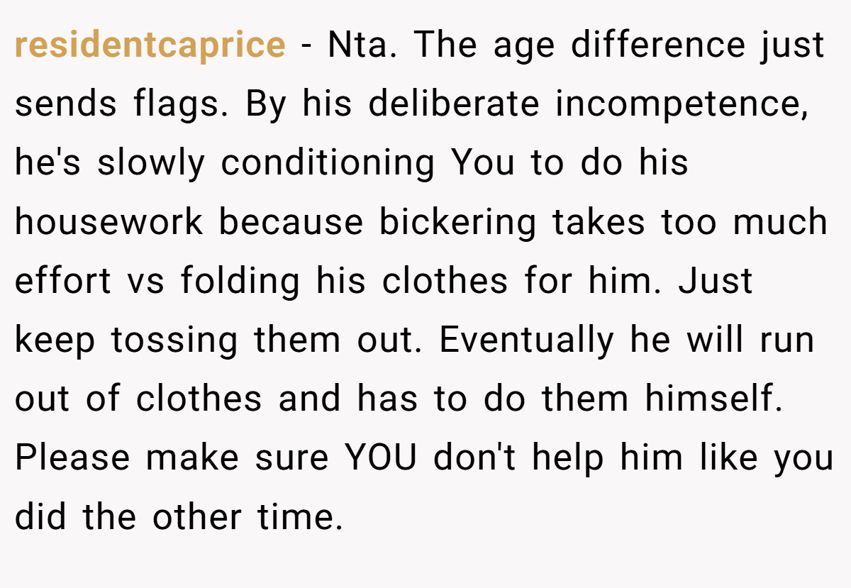 residentcaprice - Nta. The age difference just sends flags. By his deliberate incompetence, he's slowly conditioning You to do his housework because bickering takes too much effort vs folding his clothes for him. Just keep tossing them out. Eventually he will run out of clothes and has to do them himself. Please make sure YOU don't help him like you did the other time.