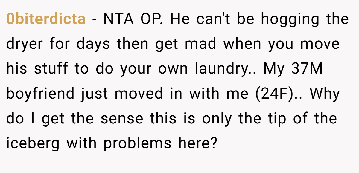 0biterdicta - NTA OP. He can't be hogging the dryer for days then get mad when you move his stuff to do your own laundry.. My 37M boyfriend just moved in with me (24F).. Why do I get the sense this is only the tip of the iceberg with problems here?