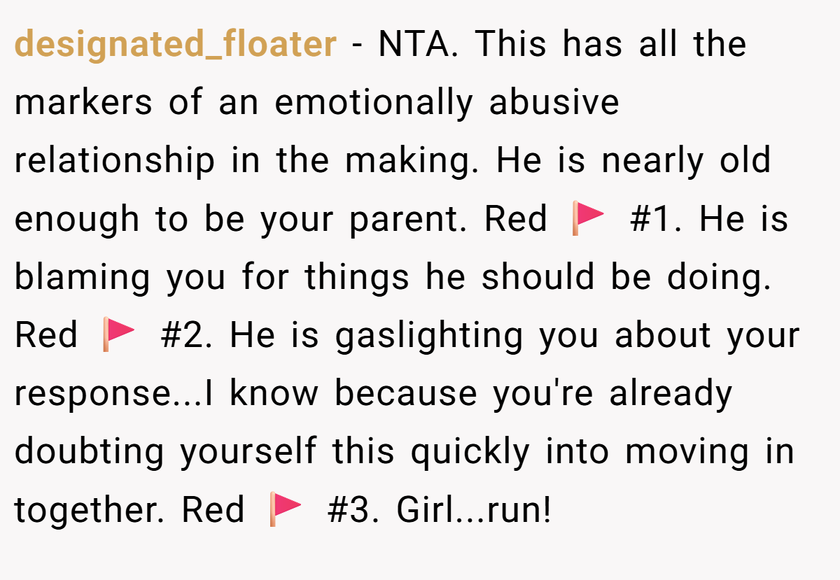 designated_floater - NTA. This has all the markers of an emotionally abusive relationship in the making. He is nearly old enough to be your parent. Red 🚩 #1. He is blaming you for things he should be doing. Red 🚩 #2. He is gaslighting you about your response...I know because you're already doubting yourself this quickly into moving in together. Red 🚩 #3. Girl...run!