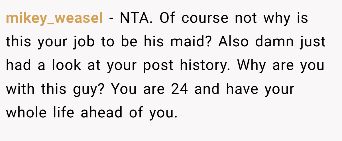 mikey_weasel - NTA. Of course not why is this your job to be his maid? Also damn just had a look at your post history. Why are you with this guy? You are 24 and have your whole life ahead of you. 