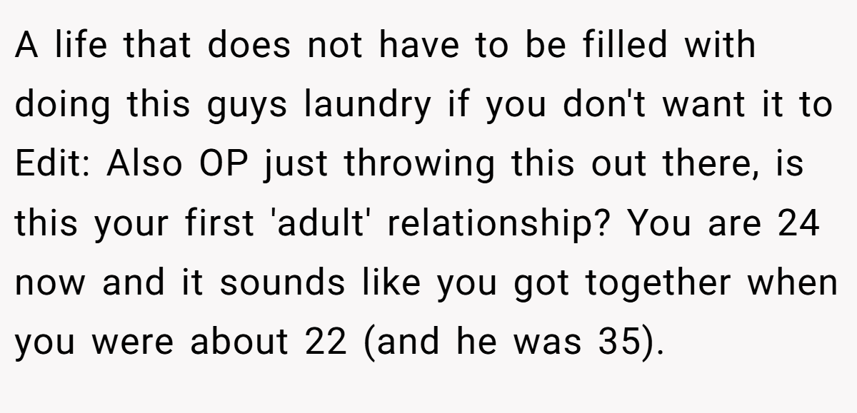 A life that does not have to be filled with doing this guys laundry if you don't want it to Edit: Also OP just throwing this out there, is this your first 'adult' relationship? You are 24 now and it sounds like you got together when you were about 22 (and he was 35).