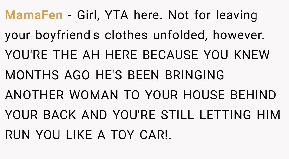 MamaFen - Girl, YTA here. Not for leaving your boyfriend's clothes unfolded, however. YOU'RE THE AH HERE BECAUSE YOU KNEW MONTHS AGO HE'S BEEN BRINGING ANOTHER WOMAN TO YOUR HOUSE BEHIND YOUR BACK AND YOU'RE STILL LETTING HIM RUN YOU LIKE A TOY CAR!.
