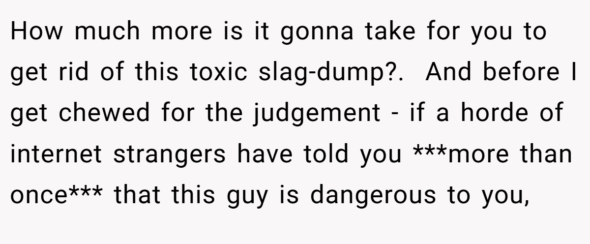 How much more is it gonna take for you to get rid of this toxic slag-dump?. ​ And before I get chewed for the judgement - if a horde of internet strangers have told you ***more than once*** that this guy is dangerous to you,