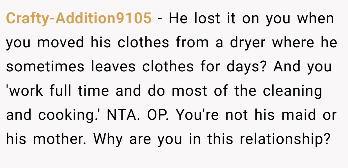 Crafty-Addition9105 - He lost it on you when you moved his clothes from a dryer where he sometimes leaves clothes for days? And you 'work full time and do most of the cleaning and cooking.' NTA. OP. You're not his maid or his mother. Why are you in this relationship?