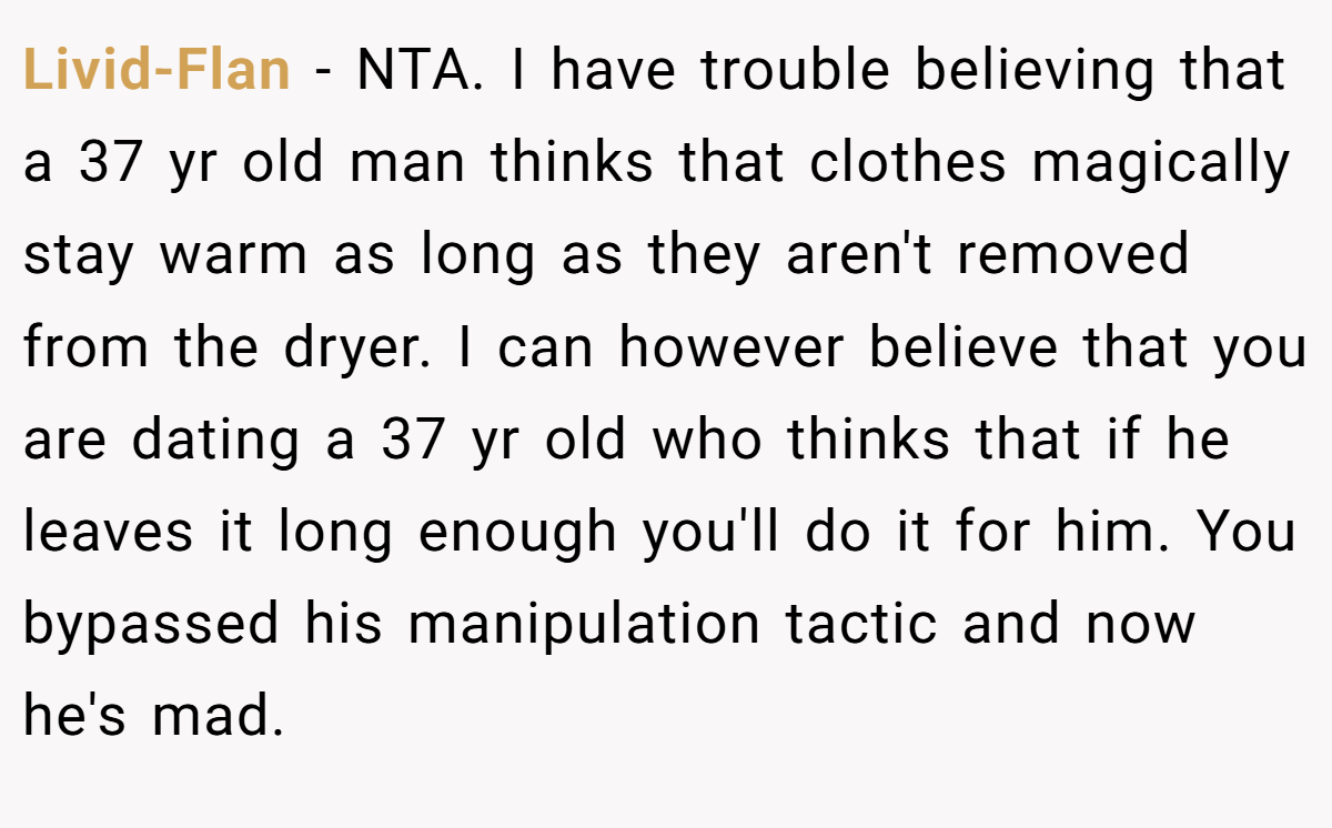 Livid-Flan - NTA. I have trouble believing that a 37 yr old man thinks that clothes magically stay warm as long as they aren't removed from the dryer. I can however believe that you are dating a 37 yr old who thinks that if he leaves it long enough you'll do it for him. You bypassed his manipulation tactic and now he's mad.