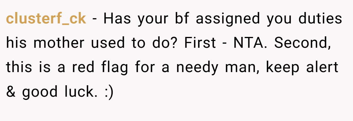 clusterf_ck - Has your bf assigned you duties his mother used to do? First - NTA. Second, this is a red flag for a needy man, keep alert & good luck. :)