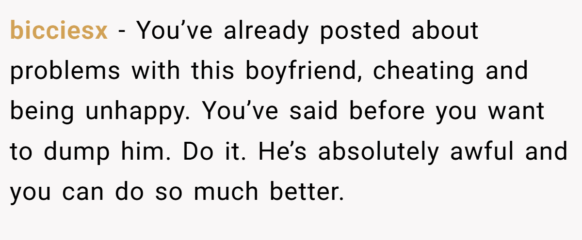 bicciesx - You’ve already posted about problems with this boyfriend, cheating and being unhappy. You’ve said before you want to dump him. Do it. He’s absolutely awful and you can do so much better.