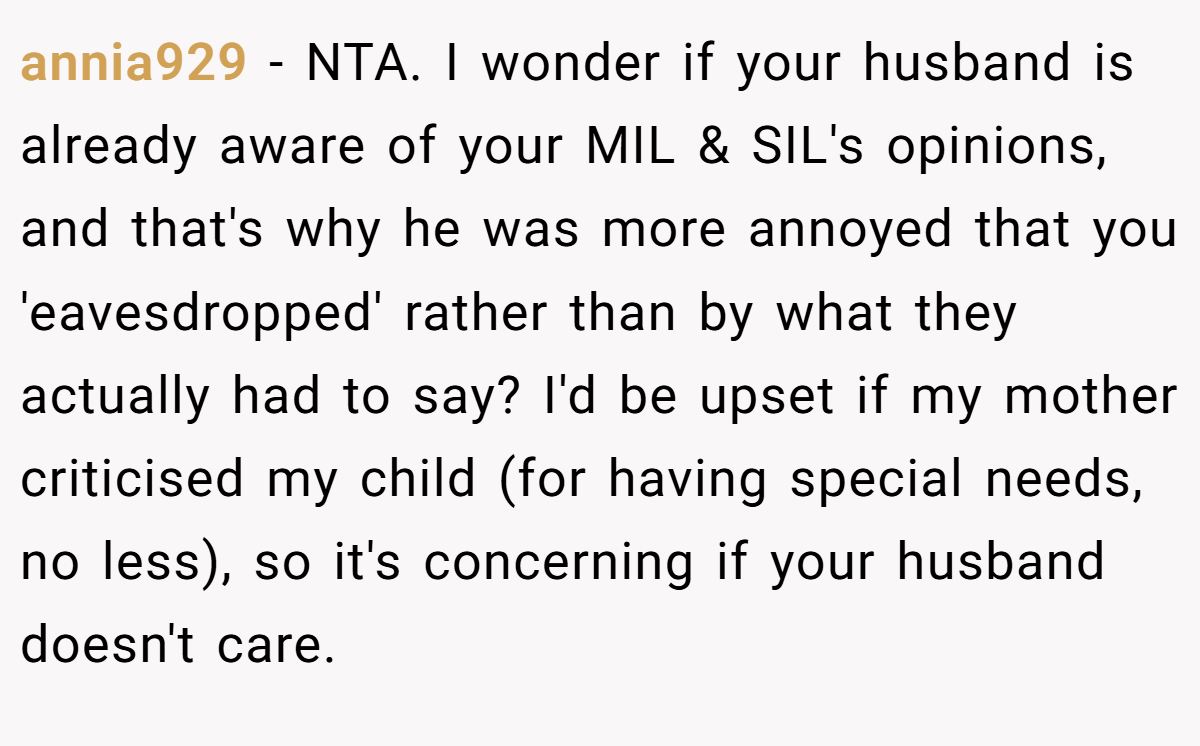 annia929 − NTA. I wonder if your husband is already aware of your MIL & SIL's opinions, and that's why he was more annoyed that you 'eavesdropped' rather than by what they actually had to say? I'd be upset if my mother criticised my child (for having special needs, no less), so it's concerning if your husband doesn't care.