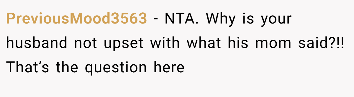 PreviousMood3563 − NTA. Why is your husband not upset with what his mom said?!! That’s the question here