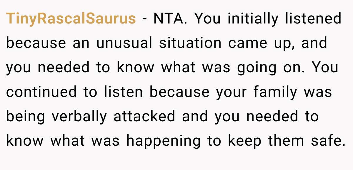 TinyRascalSaurus − NTA. You initially listened because an unusual situation came up, and you needed to know what was going on. You continued to listen because your family was being verbally attacked and you needed to know what was happening to keep them safe.