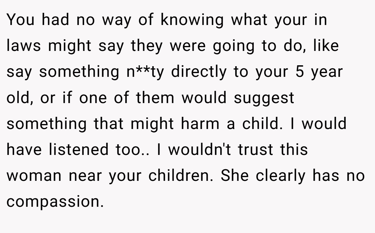 You had no way of knowing what your in laws might say they were going to do, like say something n**ty directly to your 5 year old, or if one of them would suggest something that might harm a child. I would have listened too.. I wouldn't trust this woman near your children. She clearly has no compassion.