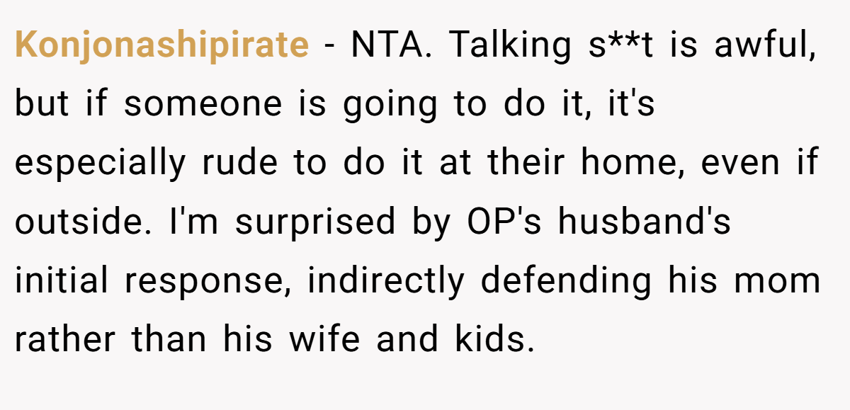 Konjonashipirate − NTA. Talking s**t is awful, but if someone is going to do it, it's especially rude to do it at their home, even if outside. I'm surprised by OP's husband's initial response, indirectly defending his mom rather than his wife and kids.
