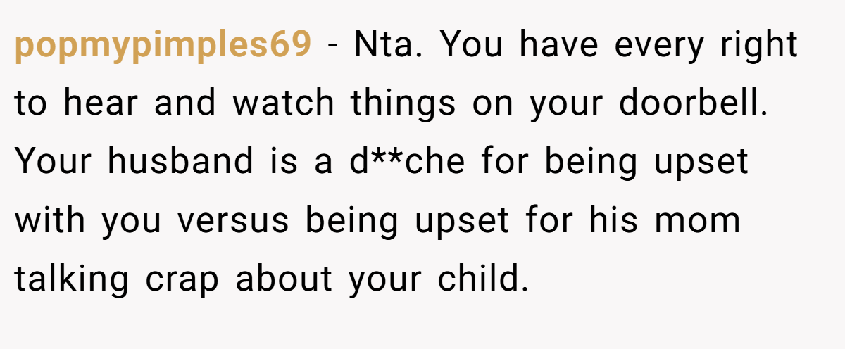 popmypimples69 − Nta. You have every right to hear and watch things on your doorbell. Your husband is a d**che for being upset with you versus being upset for his mom talking crap about your child.