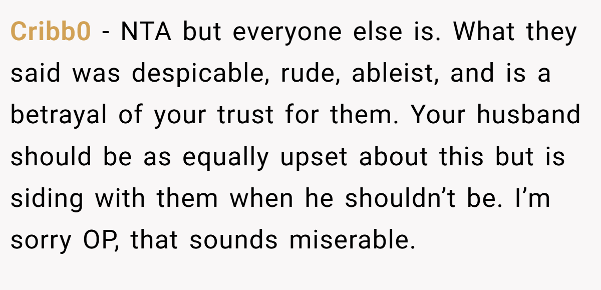 Cribb0 − NTA but everyone else is. What they said was despicable, rude, ableist, and is a betrayal of your trust for them. Your husband should be as equally upset about this but is siding with them when he shouldn’t be. I’m sorry OP, that sounds miserable.