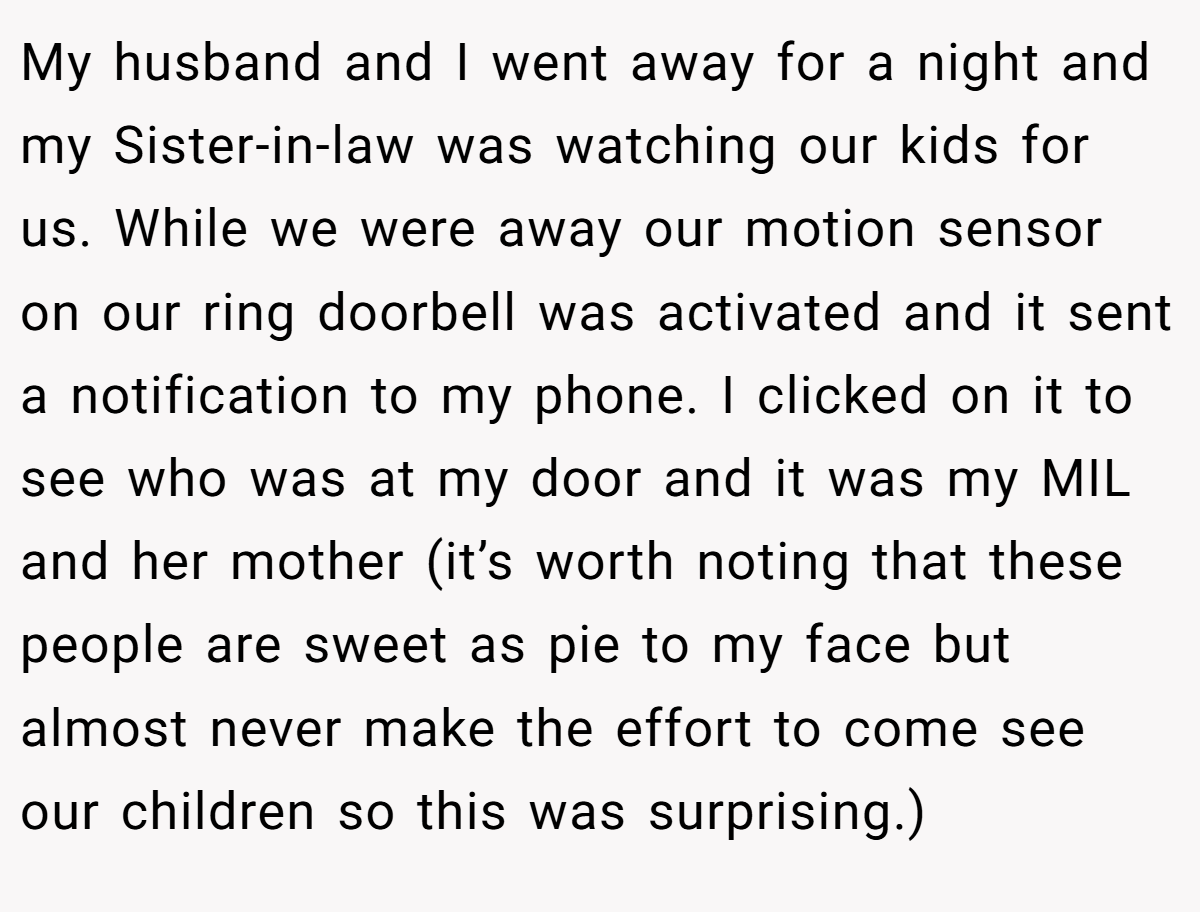 My husband and I went away for a night and my Sister-in-law was watching our kids for us. While we were away our motion sensor on our ring doorbell was activated and it sent a notification to my phone. I clicked on it to see who was at my door and it was my MIL and her mother (it’s worth noting that these people are sweet as pie to my face but almost never make the effort to come see our children so this was surprising.)