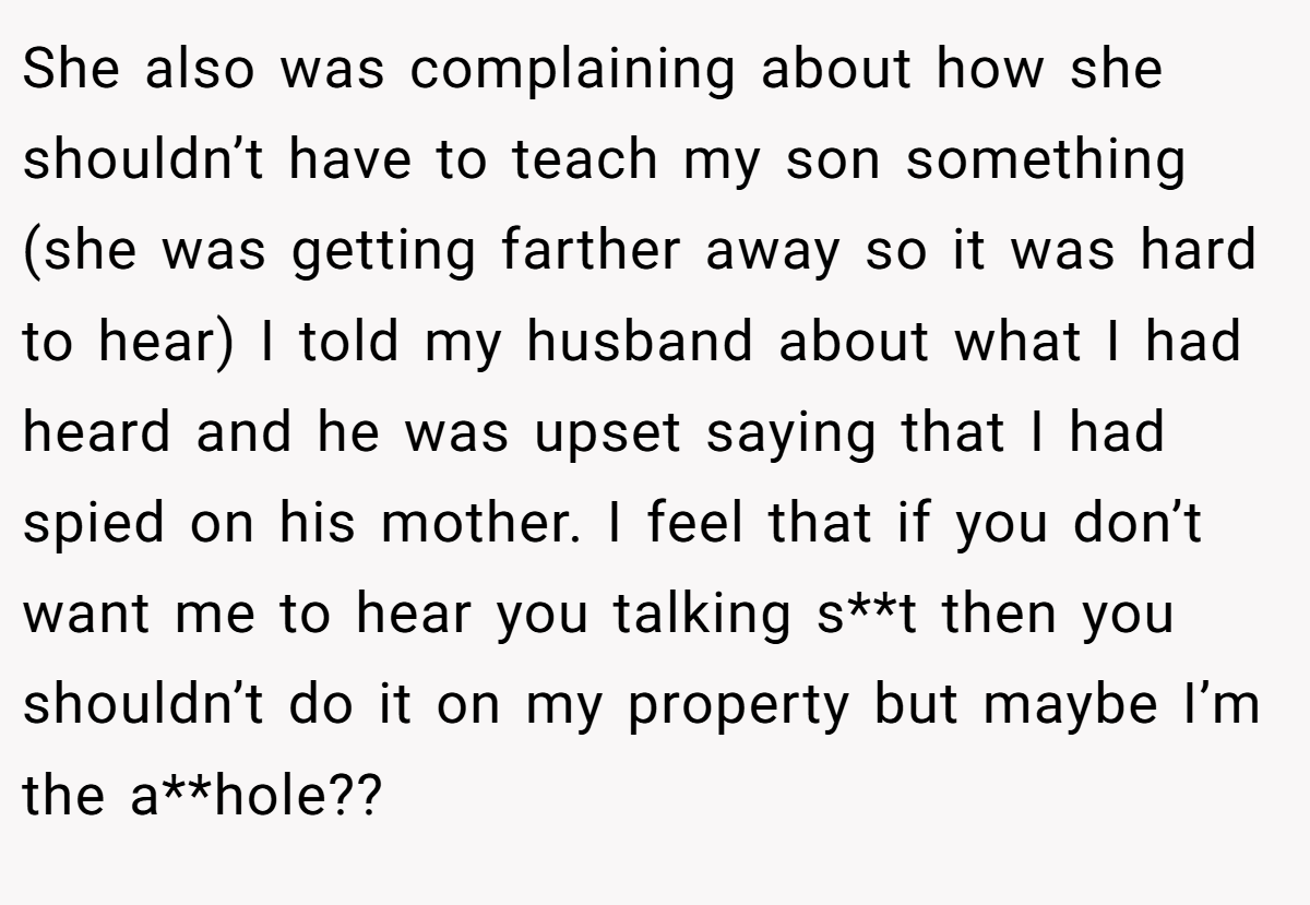 She also was complaining about how she shouldn’t have to teach my son something (she was getting farther away so it was hard to hear) I told my husband about what I had heard and he was upset saying that I had spied on his mother. I feel that if you don’t want me to hear you talking s**t then you shouldn’t do it on my property but maybe I’m the a**hole??
