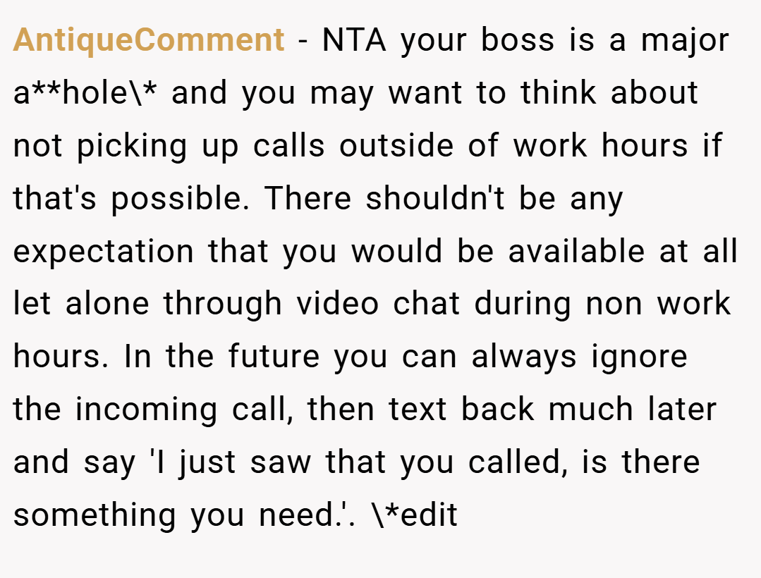 AntiqueComment − NTA your boss is a major a**hole\* and you may want to think about not picking up calls outside of work hours if that's possible. There shouldn't be any expectation that you would be available at all let alone through video chat during non work hours. In the future you can always ignore the incoming call, then text back much later and say 'I just saw that you called, is there something you need.'. \*edit