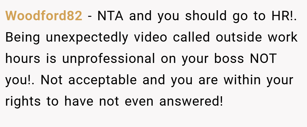 Woodford82 − NTA and you should go to HR!. Being unexpectedly video called outside work hours is unprofessional on your boss NOT you!. Not acceptable and you are within your rights to have not even answered!