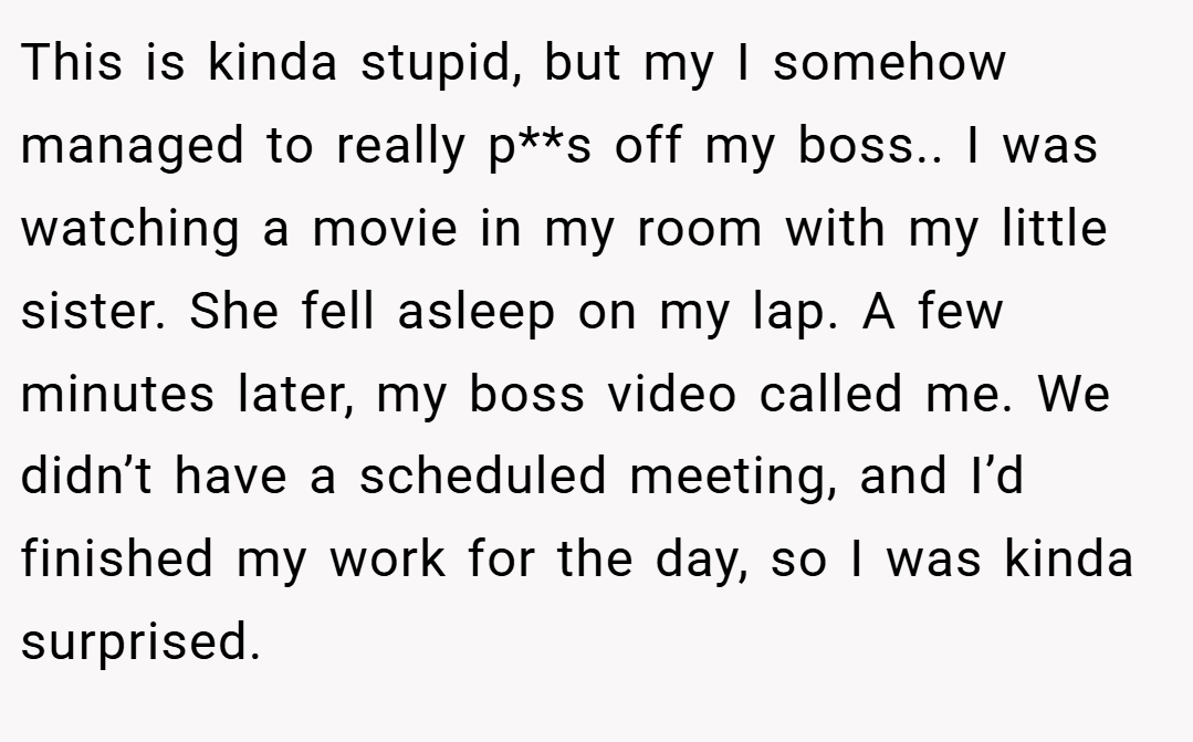 This is kinda stupid, but my I somehow managed to really p**s off my boss.. I was watching a movie in my room with my little sister. She fell asleep on my lap. A few minutes later, my boss video called me. We didn’t have a scheduled meeting, and I’d finished my work for the day, so I was kinda surprised.