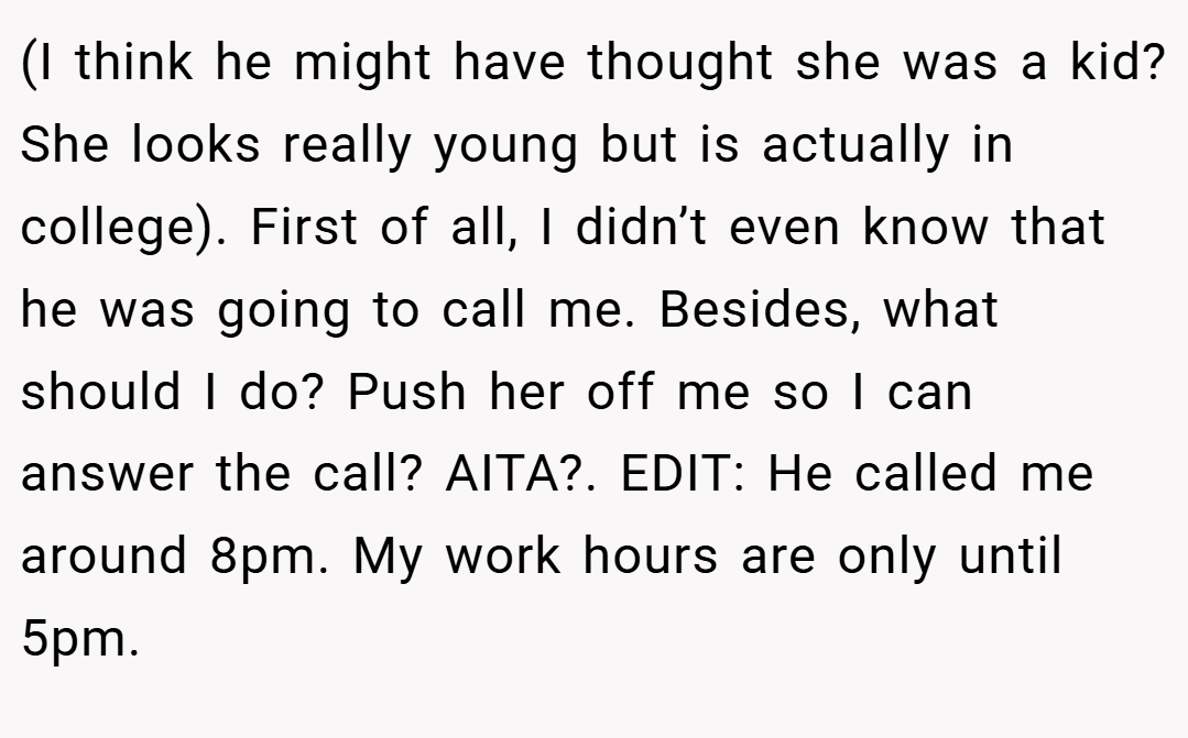 (I think he might have thought she was a kid? She looks really young but is actually in college). First of all, I didn’t even know that he was going to call me. Besides, what should I do? Push her off me so I can answer the call? AITA?. EDIT: He called me around 8pm. My work hours are only until 5pm.