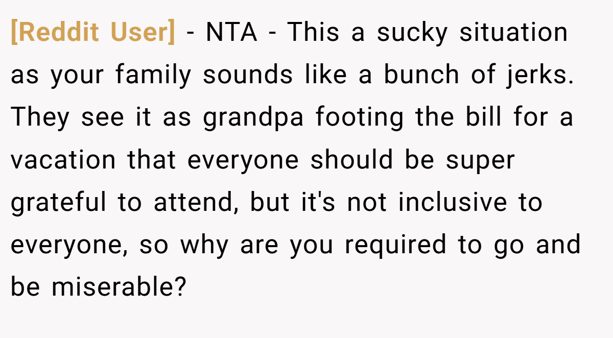[Reddit User] − NTA - This a sucky situation as your family sounds like a bunch of jerks. They see it as grandpa footing the bill for a vacation that everyone should be super grateful to attend, but it's not inclusive to everyone, so why are you required to go and be miserable?