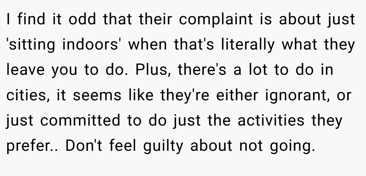 I find it odd that their complaint is about just 'sitting indoors' when that's literally what they leave you to do. Plus, there's a lot to do in cities, it seems like they're either ignorant, or just committed to do just the activities they prefer.. Don't feel guilty about not going.