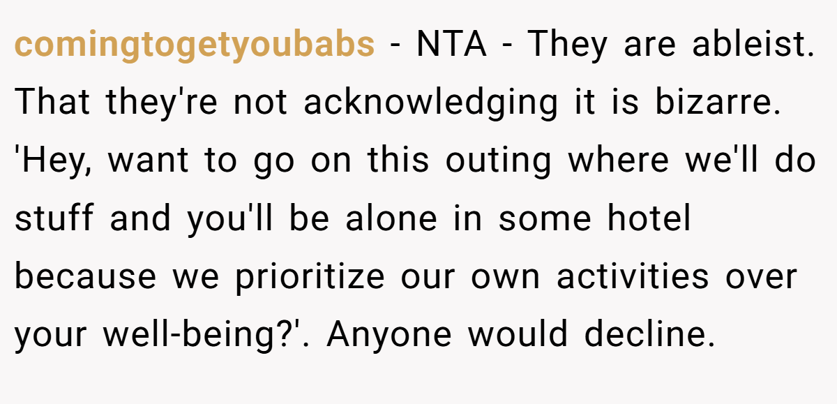 comingtogetyoubabs − NTA - They are ableist. That they're not acknowledging it is bizarre. 'Hey, want to go on this outing where we'll do stuff and you'll be alone in some hotel because we prioritize our own activities over your well-being?'. Anyone would decline.