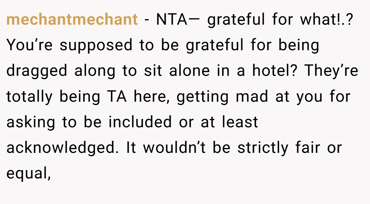 mechantmechant − NTA— grateful for what!.? You’re supposed to be grateful for being dragged along to sit alone in a hotel? They’re totally being TA here, getting mad at you for asking to be included or at least acknowledged. It wouldn’t be strictly fair or equal,