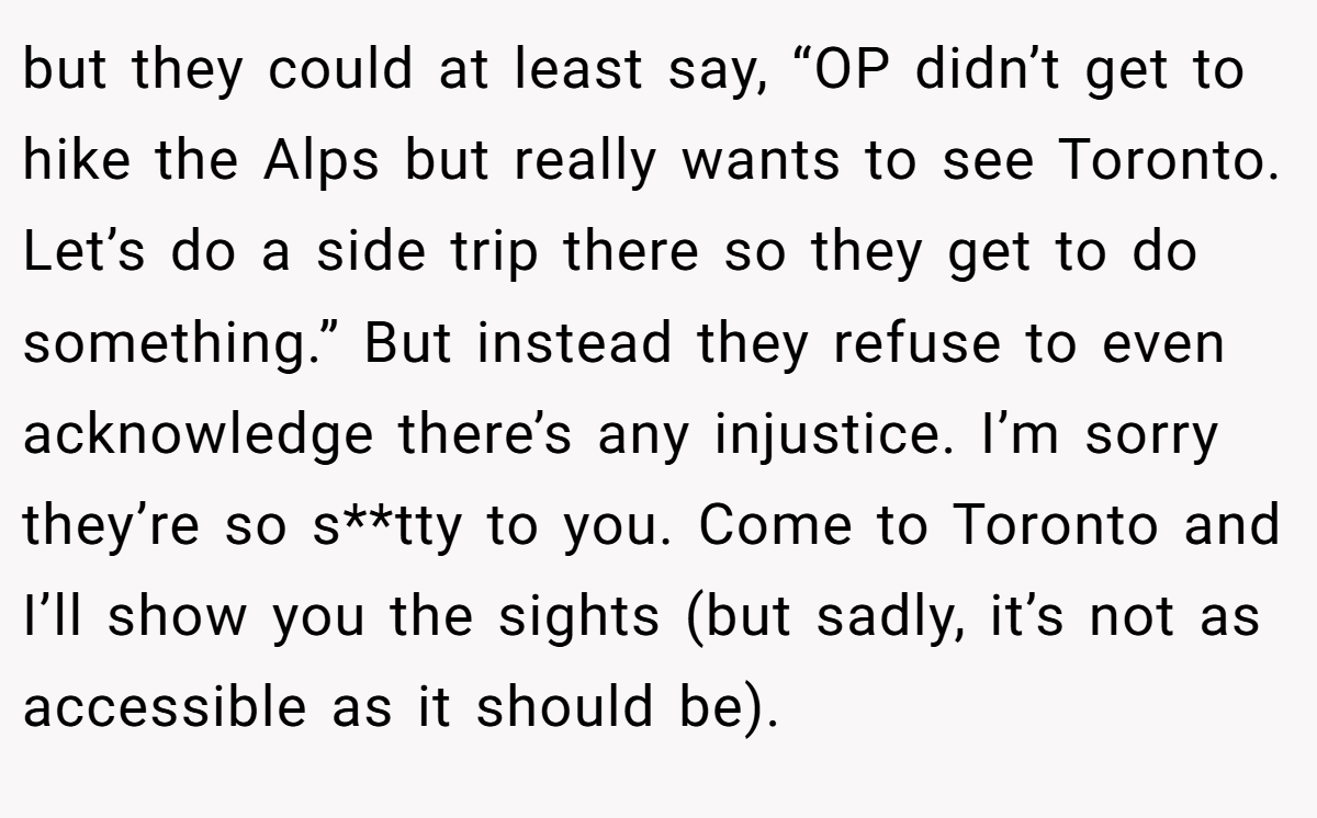but they could at least say, “OP didn’t get to hike the Alps but really wants to see Toronto. Let’s do a side trip there so they get to do something.” But instead they refuse to even acknowledge there’s any injustice. I’m sorry they’re so s**tty to you. Come to Toronto and I’ll show you the sights (but sadly, it’s not as accessible as it should be).