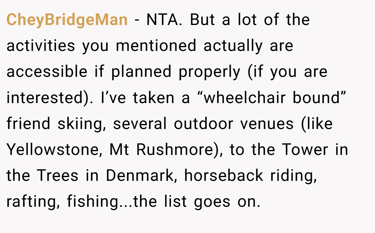 CheyBridgeMan − NTA. But a lot of the activities you mentioned actually are accessible if planned properly (if you are interested). I’ve taken a “wheelchair bound” friend skiing, several outdoor venues (like Yellowstone, Mt Rushmore), to the Tower in the Trees in Denmark, horseback riding, rafting, fishing...the list goes on.