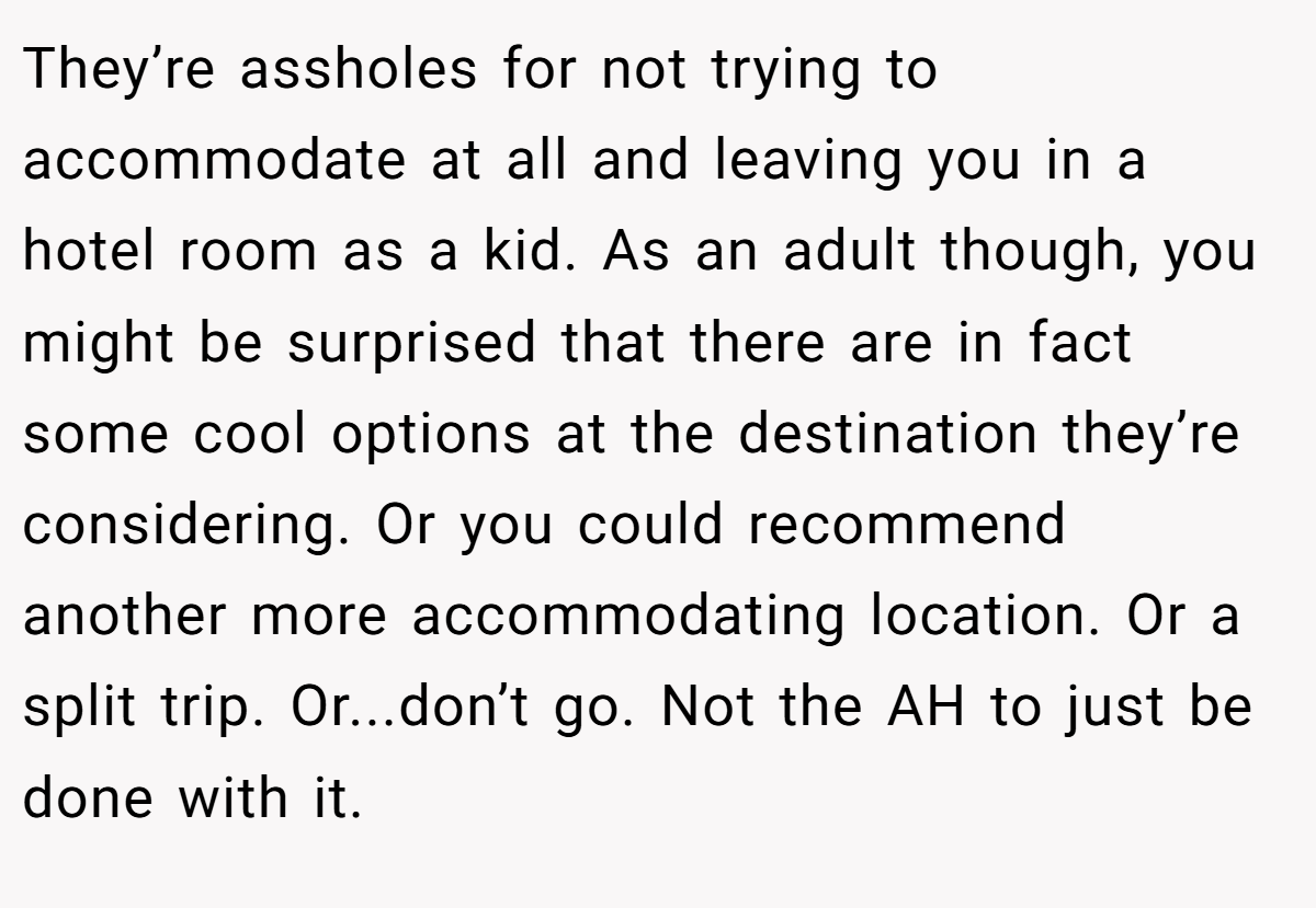 They’re assholes for not trying to accommodate at all and leaving you in a hotel room as a kid. As an adult though, you might be surprised that there are in fact some cool options at the destination they’re considering. Or you could recommend another more accommodating location. Or a split trip. Or...don’t go. Not the AH to just be done with it.