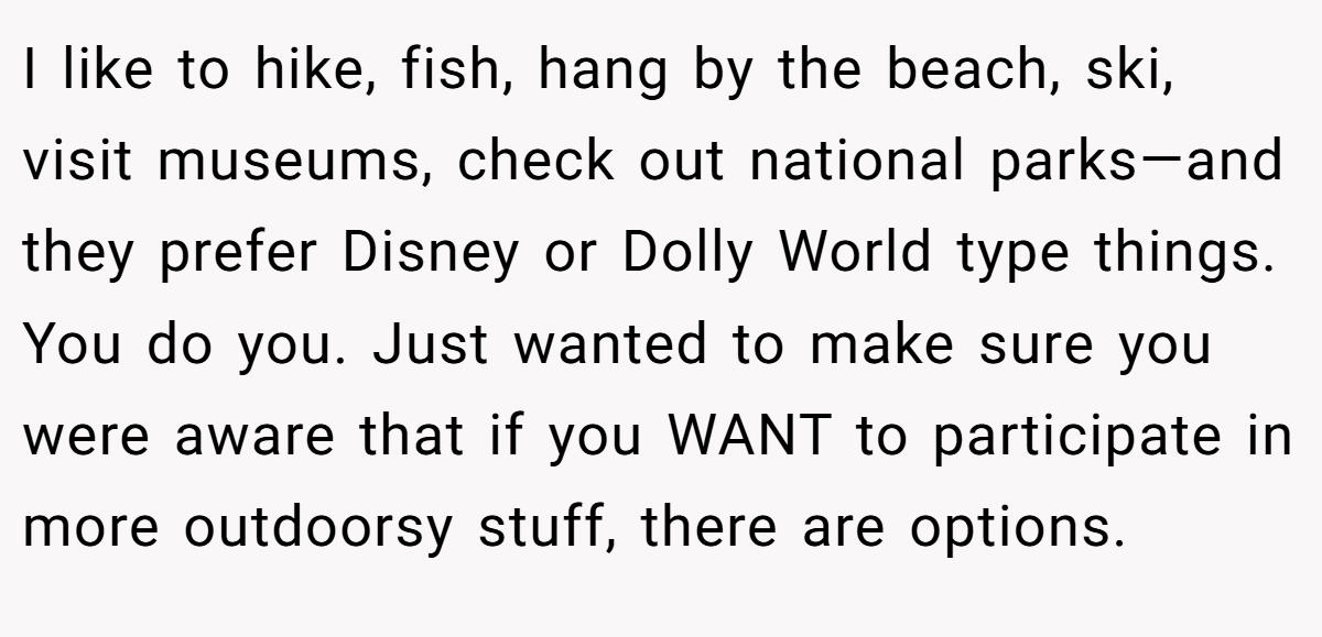 I like to hike, fish, hang by the beach, ski, visit museums, check out national parks—and they prefer Disney or Dolly World type things. You do you. Just wanted to make sure you were aware that if you WANT to participate in more outdoorsy stuff, there are options.