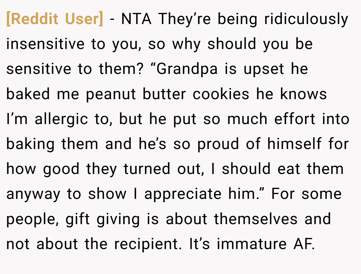 [Reddit User] − NTA They’re being ridiculously insensitive to you, so why should you be sensitive to them? “Grandpa is upset he baked me peanut butter cookies he knows I’m allergic to, but he put so much effort into baking them and he’s so proud of himself for how good they turned out, I should eat them anyway to show I appreciate him.” For some people, gift giving is about themselves and not about the recipient. It’s immature AF.