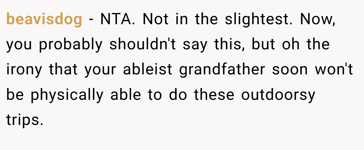 beavisdog − NTA. Not in the slightest. Now, you probably shouldn't say this, but oh the irony that your ableist grandfather soon won't be physically able to do these outdoorsy trips.
