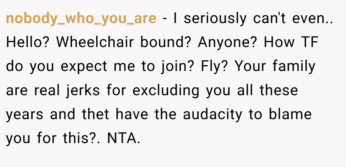 nobody_who_you_are − I seriously can't even.. Hello? Wheelchair bound? Anyone? How TF do you expect me to join? Fly? Your family are real jerks for excluding you all these years and thet have the audacity to blame you for this?. NTA.
