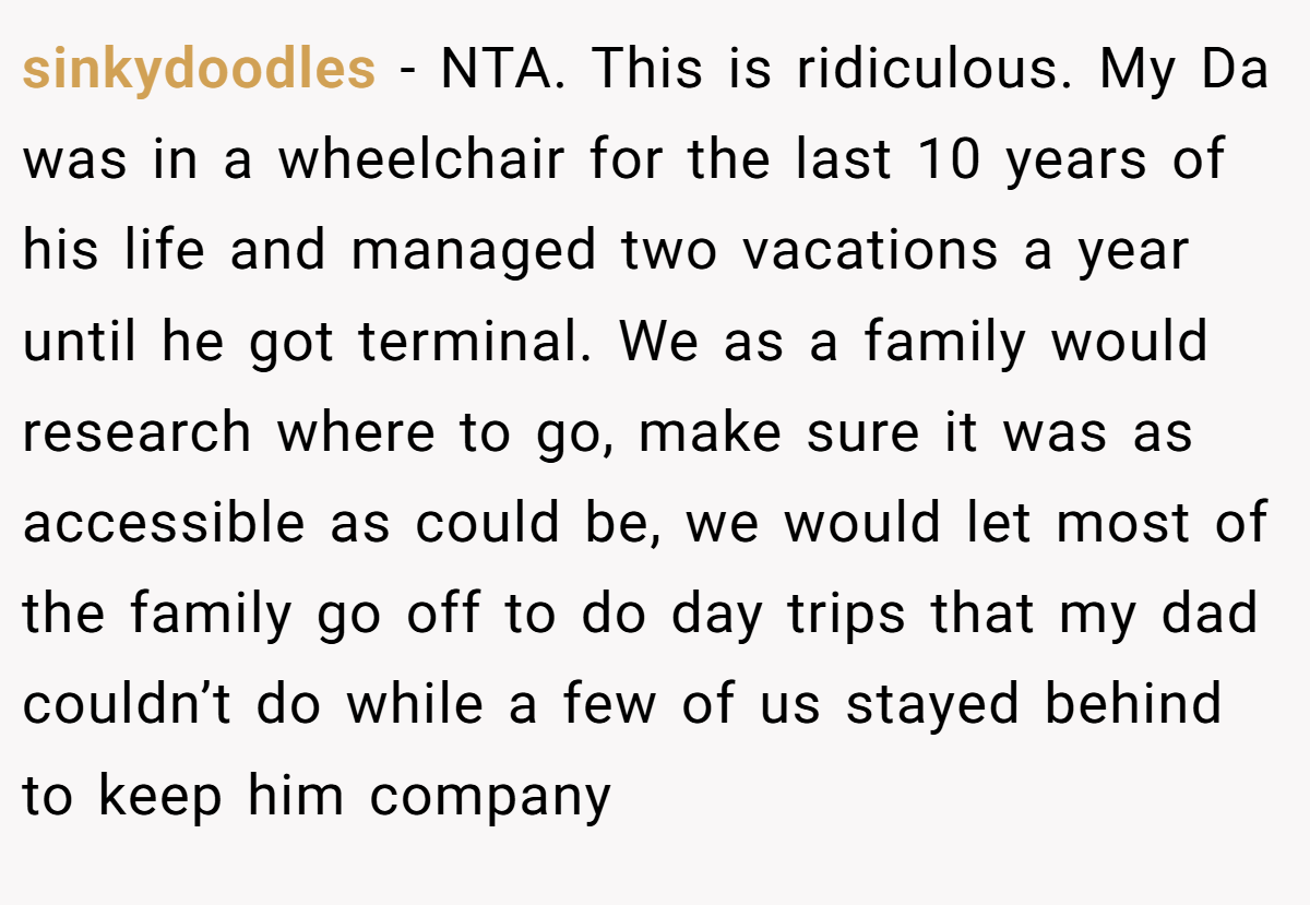 sinkydoodles − NTA. This is ridiculous. My Da was in a wheelchair for the last 10 years of his life and managed two vacations a year until he got terminal. We as a family would research where to go, make sure it was as accessible as could be, we would let most of the family go off to do day trips that my dad couldn’t do while a few of us stayed behind to keep him company