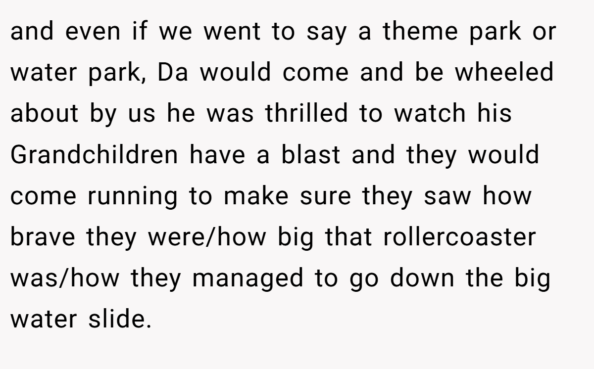 and even if we went to say a theme park or water park, Da would come and be wheeled about by us he was thrilled to watch his Grandchildren have a blast and they would come running to make sure they saw how brave they were/how big that rollercoaster was/how they managed to go down the big water slide.