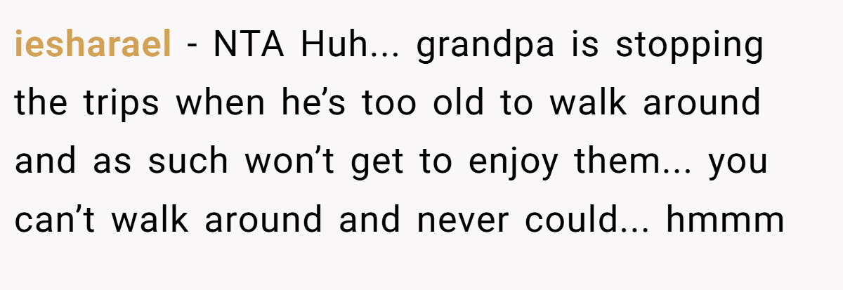 iesharael − NTA Huh... grandpa is stopping the trips when he’s too old to walk around and as such won’t get to enjoy them... you can’t walk around and never could... hmmm