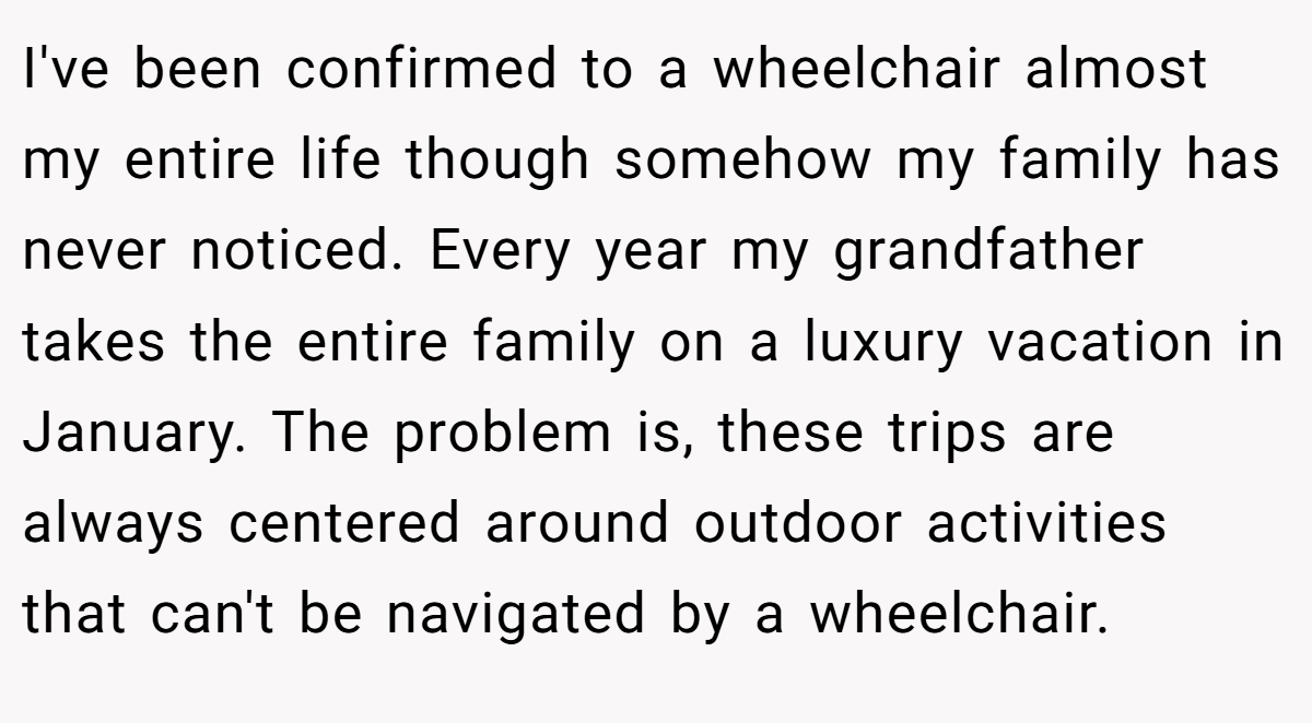I've been confirmed to a wheelchair almost my entire life though somehow my family has never noticed. Every year my grandfather takes the entire family on a luxury vacation in January. The problem is, these trips are always centered around outdoor activities that can't be navigated by a wheelchair.
