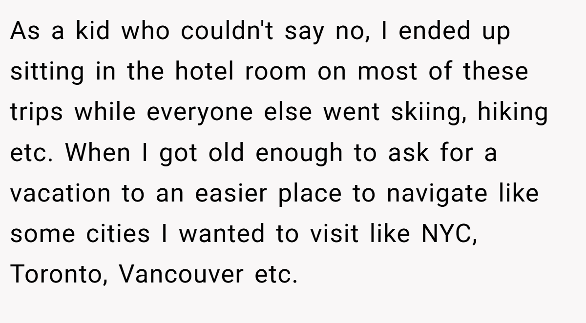As a kid who couldn't say no, I ended up sitting in the hotel room on most of these trips while everyone else went skiing, hiking etc. When I got old enough to ask for a vacation to an easier place to navigate like some cities I wanted to visit like NYC, Toronto, Vancouver etc.