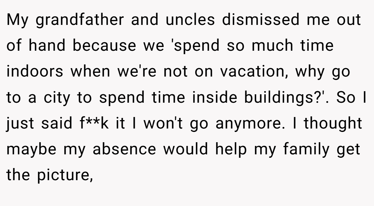 My grandfather and uncles dismissed me out of hand because we 'spend so much time indoors when we're not on vacation, why go to a city to spend time inside buildings?'. So I just said f**k it I won't go anymore. I thought maybe my absence would help my family get the picture,