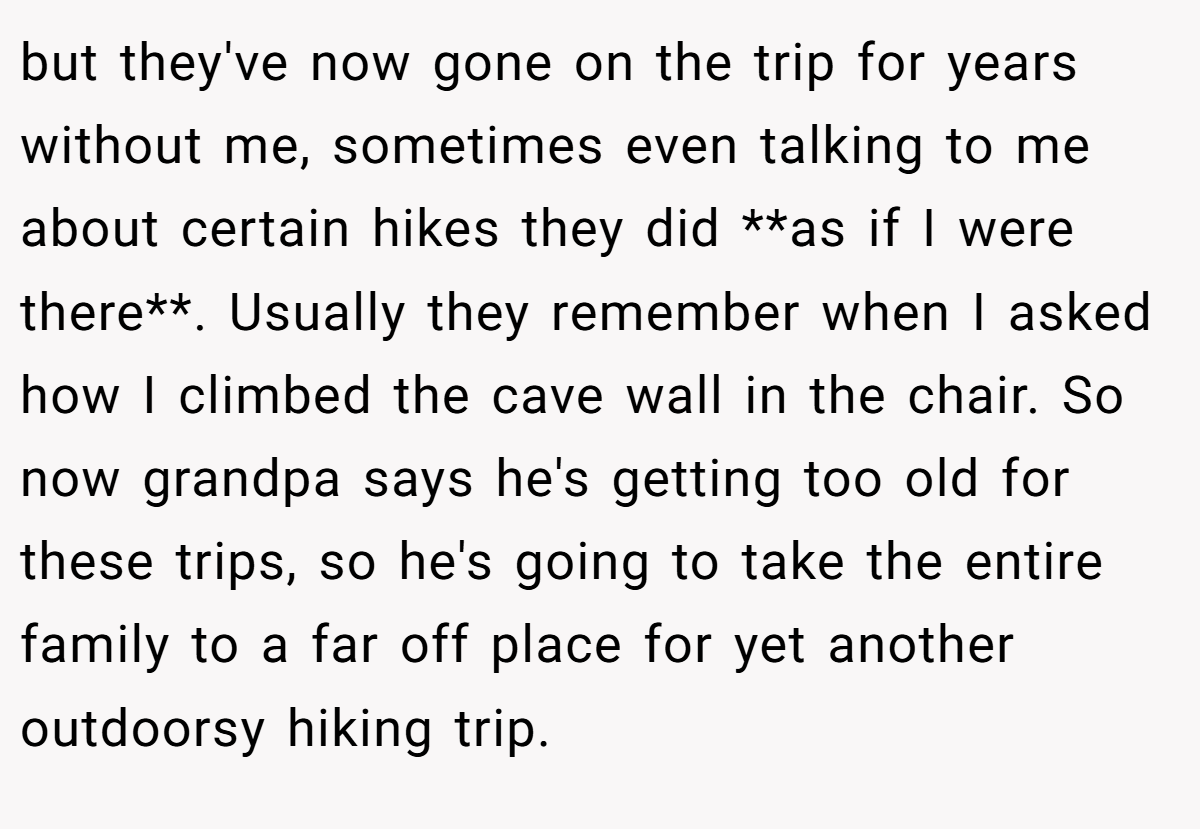 but they've now gone on the trip for years without me, sometimes even talking to me about certain hikes they did **as if I were there**. Usually they remember when I asked how I climbed the cave wall in the chair. So now grandpa says he's getting too old for these trips, so he's going to take the entire family to a far off place for yet another outdoorsy hiking trip.