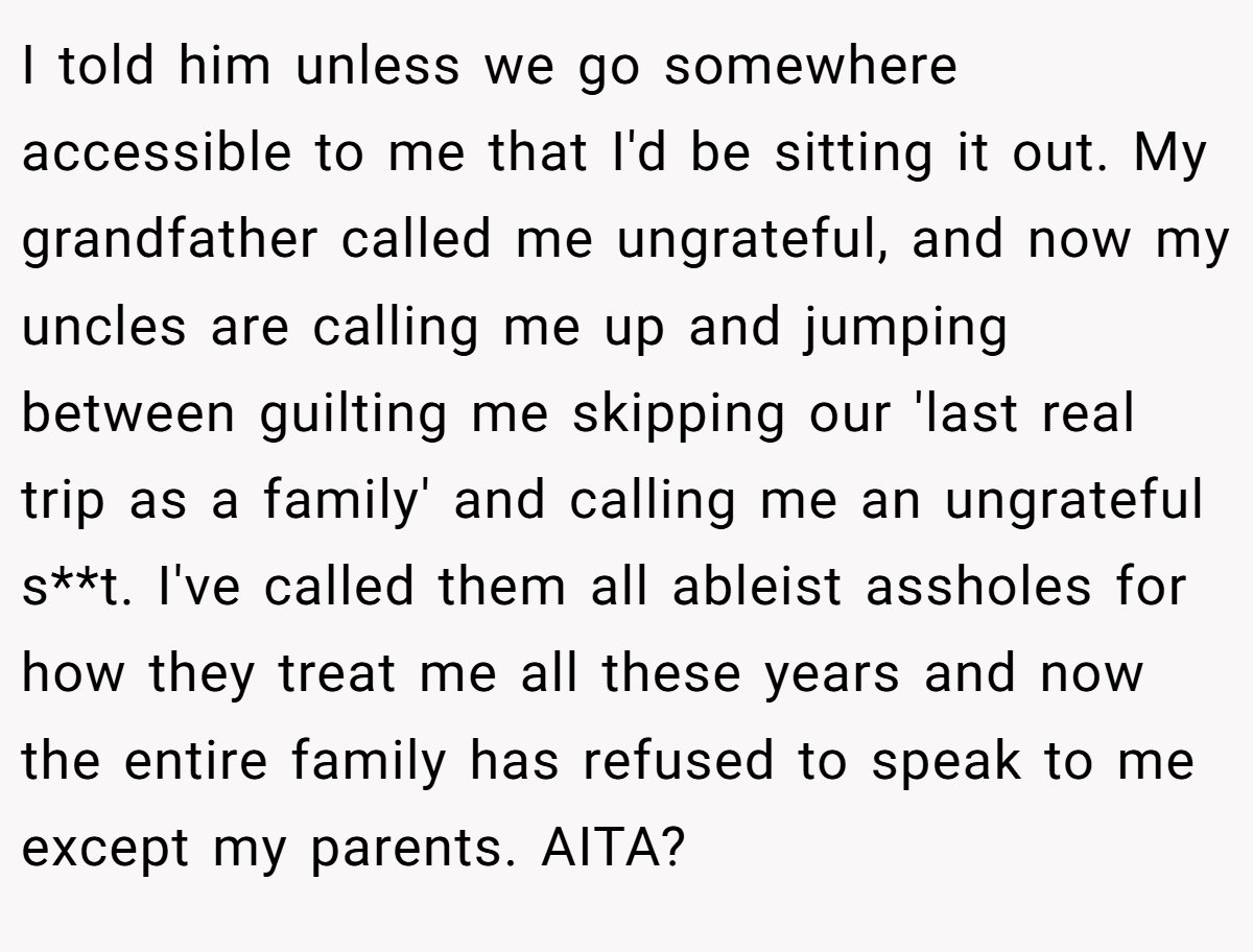 I told him unless we go somewhere accessible to me that I'd be sitting it out. My grandfather called me ungrateful, and now my uncles are calling me up and jumping between guilting me skipping our 'last real trip as a family' and calling me an ungrateful s**t. I've called them all ableist assholes for how they treat me all these years and now the entire family has refused to speak to me except my parents. AITA?